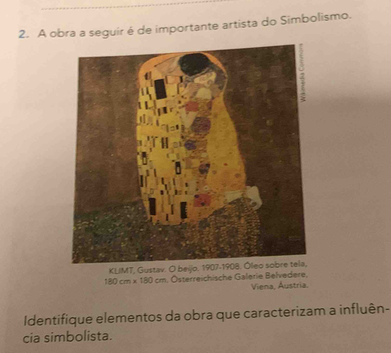 A obra a seguir é de importante artista do Simbolismo. 
KLIMT, Gustav. O be
180cm* 180cm , Österreichische Galerie Belvedere, 
Viena, Áustria. 
Identifique elementos da obra que caracterizam a influên- 
cia simbolista.