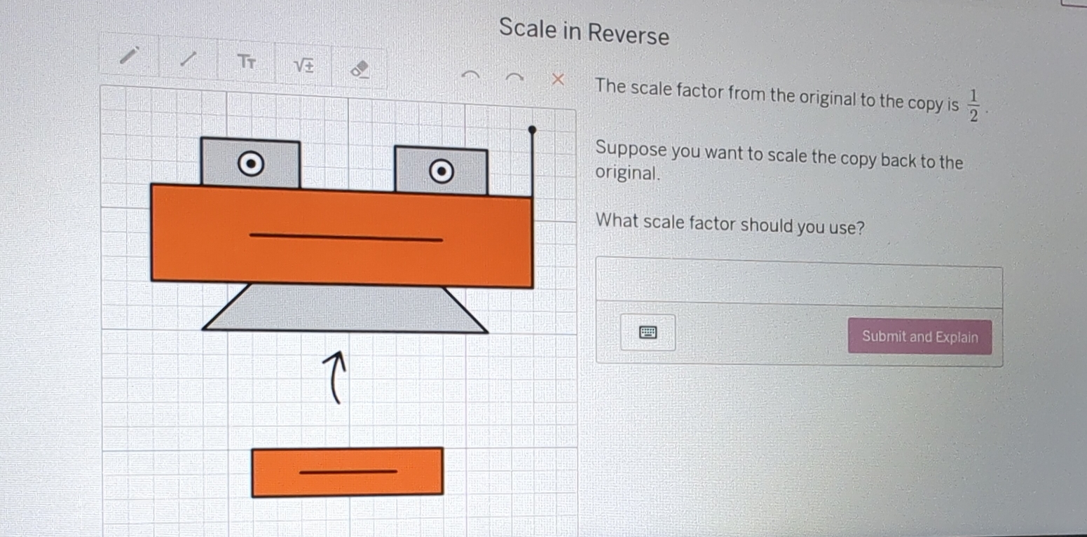 Scale in Reverse 
Tr sqrt(± )
The scale factor from the original to the copy is  1/2 . 
Suppose you want to scale the copy back to the 
original. 
Submit and Explain 
_