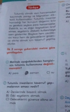 a On
Türkçe col
Tutumlu olmak ast harcamadan Bu
kacınmak, parayı ve kaynaklan dik- ifa
katli kullanmaktı. Tuturlu insanlär ola
harcadıği her kurusun degerini bilin A)
ve gereksiz seylère para harcamazlar.
Elektrik, sự ve diğer kaynaklan israf
etmez. eşyaiannı dikkatli kulianmaya
özen gösterirler. Böylece hem cevrele-
rini korur hem de geleceklerini güven-
oluriar ce altina almak icin tasarruf yapmis 
lik 3 soruyu yukaridaki metne gōre
yanitlayalm.
③l
D Metinde aşağıdakilerden hangisi= IL
in tutumlu kullanımına değinil- I
memistir? Yul
A) para zaman C) su gön
di
Tutumlu insanların tasarruf yap- A)
malarının amacı nedir?
A) Derslerinde basanılı olmak
B) Eski esyalarinı atmak
C) Geleceklerini güvence altına al- ⑥ Day Anli
mak
önc
Yuk