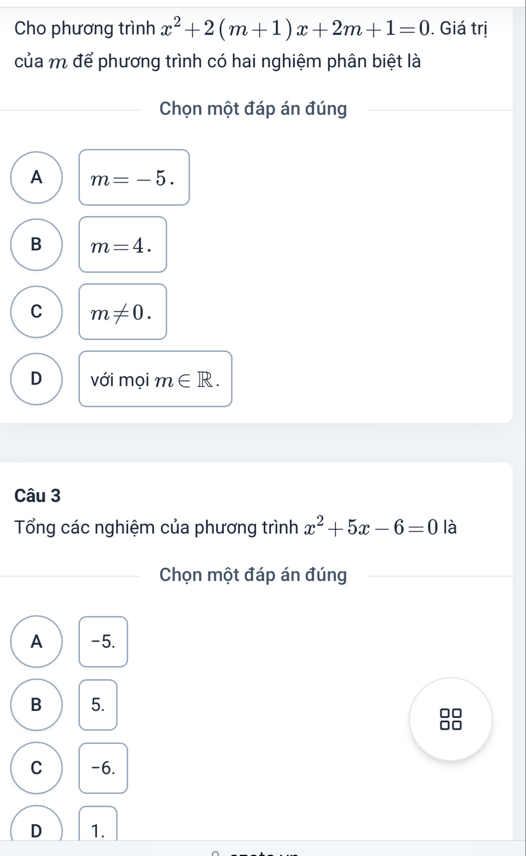 Cho phương trình x^2+2(m+1)x+2m+1=0. Giá trị
của m để phương trình có hai nghiệm phân biệt là
Chọn một đáp án đúng
A m=-5.
B m=4.
C m!= 0.
D với mọi m∈ R. 
Câu 3
Tổng các nghiệm của phương trình x^2+5x-6=0 là
Chọn một đáp án đúng
A -5.
B 5.
C -6.
D 1.