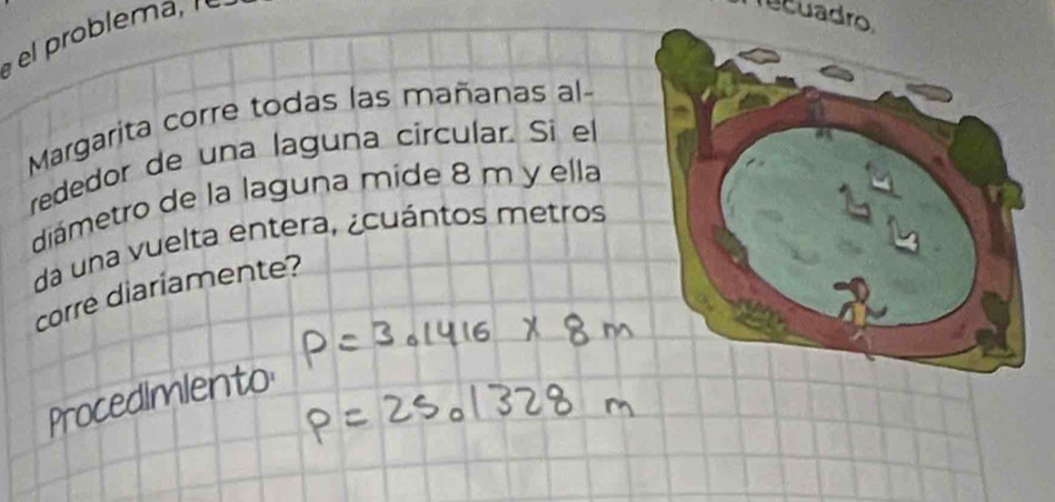 rcuadro 
Margarita corre todas las mañanas al- 
rededor de una laguna circular. Si el 
diámetro de la laguna mide 8 m y ella 
da una vuelta entera, ¿cuántos metros 
corre diariamente? 
Procedimiento