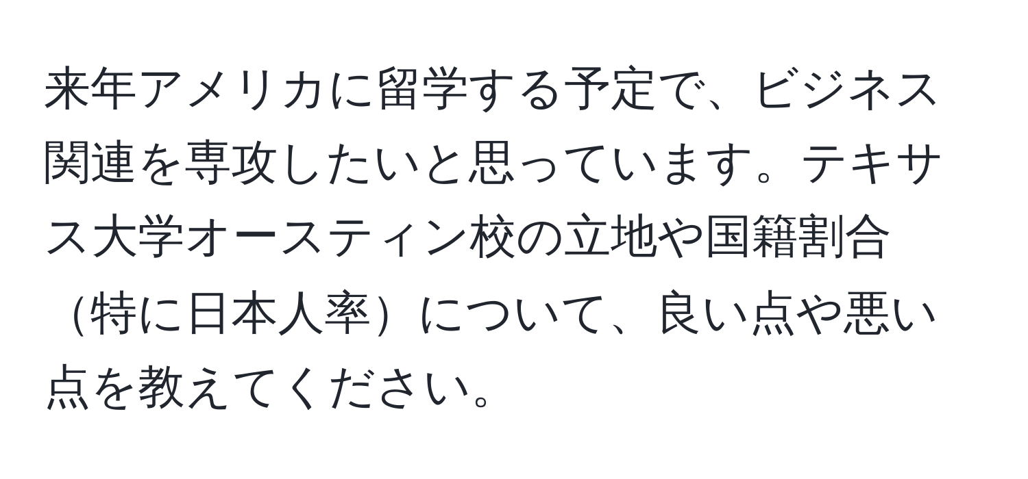 来年アメリカに留学する予定で、ビジネス関連を専攻したいと思っています。テキサス大学オースティン校の立地や国籍割合特に日本人率について、良い点や悪い点を教えてください。