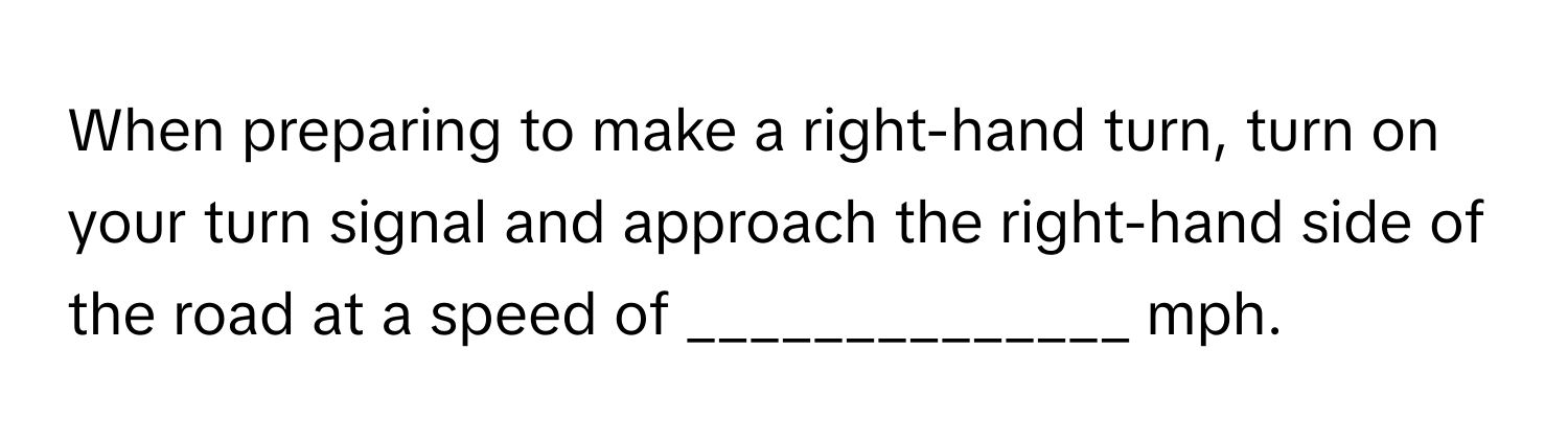 When preparing to make a right-hand turn, turn on your turn signal and approach the right-hand side of the road at a speed of ______________ mph.