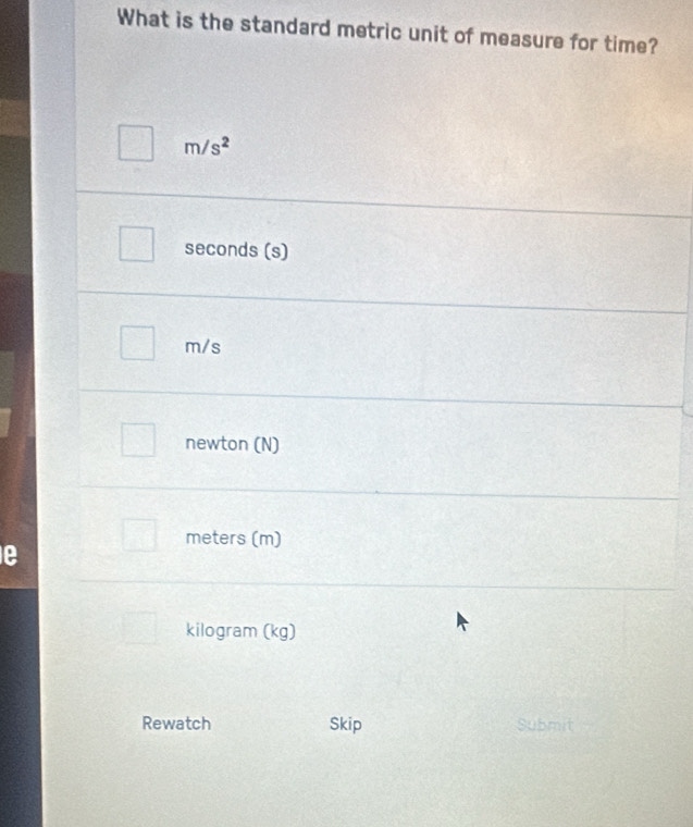 What is the standard metric unit of measure for time?
m/s^2
seconds (s)
m/s
newton (N)
meters (m)
kilogram (kg)
Rewatch Skip Submit