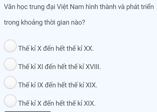 Văn học trung đại Việt Nam hình thành và phát triển
trong khoảng thời gian nào?
Thế kỉ X đến hết thế kỉ XX.
Thế kỉ XI đến hết thế kỉ XVIII.
Thế kỉ IX đến hết thế kỉ XIX.
Thế kỉ X đến hết thế kỉ XIX.