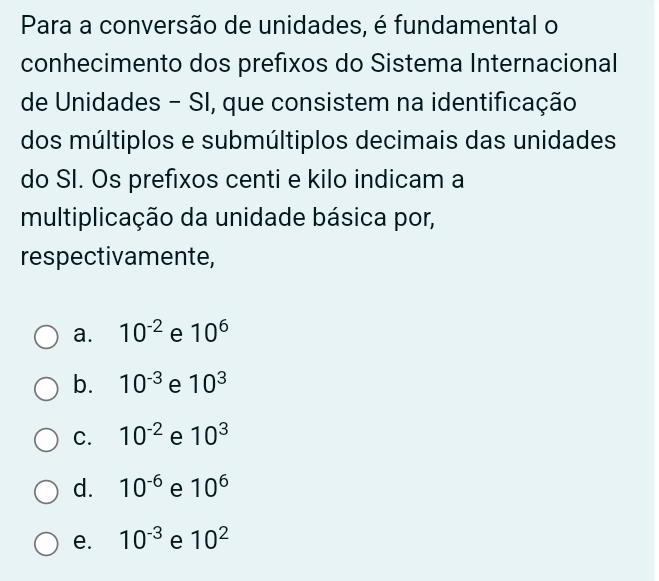 Para a conversão de unidades, é fundamental o
conhecimento dos prefixos do Sistema Internacional
de Unidades - SI, que consistem na identificação
dos múltiplos e submúltiplos decimais das unidades
do SI. Os prefixos centi e kilo indicam a
multiplicação da unidade básica por,
respectivamente,
a. 10^(-2) e 10^6
b. 10^(-3) e 10^3
C. 10^(-2) e 10^3
d. 10^(-6) e 10^6
e. 10^(-3) e 10^2