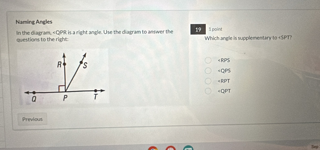 Naming Angles
In the diagram, is a right angle. Use the diagram to answer the 19 1 point
questions to the right: Which angle is supplementary t 0 ?
R S
∠ RPS
∠ QPS
∠ RPT
Q P T ∠ QPT
Previous
Sep