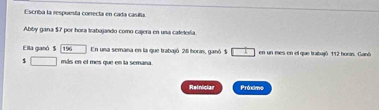 Escriba la respuesta correcta en cada casilla. 
Abby gana $7 por hora trabajando como cajera en una cafetería. 
Ella ganó $ 196 En una semana en la que trabajó 28 horas, ganó $ 1 en un mes en el que trabajó 112 horas. Ganó
$ □ más en el mes que en la semana. 
Reiniciar Próximo