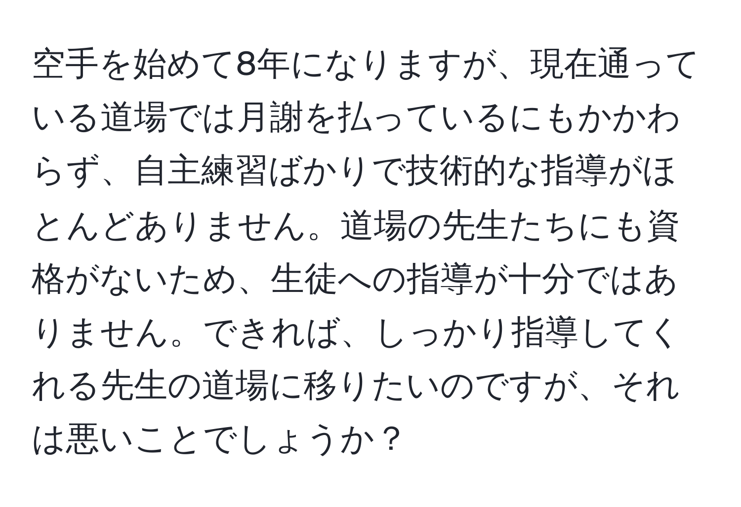 空手を始めて8年になりますが、現在通っている道場では月謝を払っているにもかかわらず、自主練習ばかりで技術的な指導がほとんどありません。道場の先生たちにも資格がないため、生徒への指導が十分ではありません。できれば、しっかり指導してくれる先生の道場に移りたいのですが、それは悪いことでしょうか？