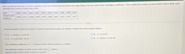 Use a graphing calculator to find the equation of the line of best fit for the data in the table below. Find the value of the correlation coeticient r. Then predict the number of movie tickets sold in 2014. Let x
recresent the number of vears after 1990
Find the equation of the line of best fit. Round to two decimal places as needed. Choose the comect answer below.
A. y=20.61x-1.122.05
B. y=1,122.05
C. y=1.122.05x+20.61
D. y=20.61x+1.122.05
The correlation ooefficient r is □ (Round to three decimal places as needed.)
The predicted number of mavie tickets sold in 24 is □ million.
(Round to the nearest whole number as needed.)