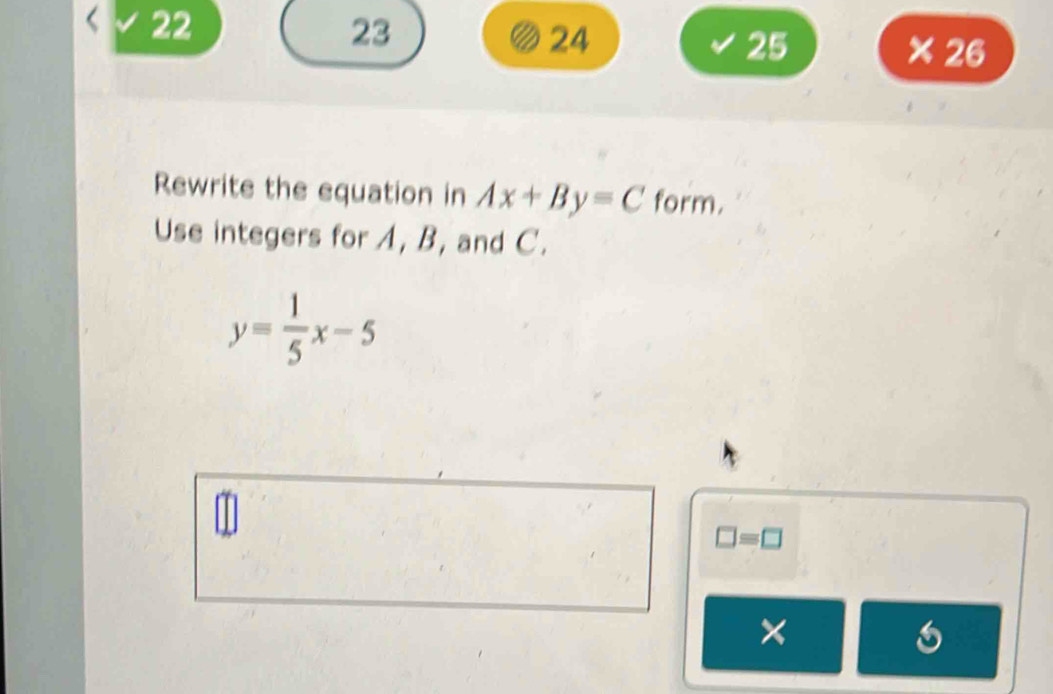 22 
23 
24 
25 × 26 
Rewrite the equation in Ax+By=C form. 
Use integers for A, B, and C.
y= 1/5 x-5
□ =□
×