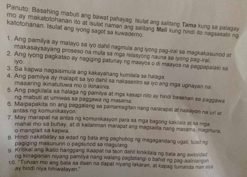 Panuto: Basahing mabuti ang bawat pahayag. Isulat ang salitang Tama kung sa palagay
mo ay makatotohanan ito at isulat naman ang salitang Mali kung hindi ito nagsasabi ng
katotohanan. Isulat ang iyong sagot sa kuwaderno.
1. Ang pamilya ay malayo sa iyo dahil nagmula ang iyong pag-iral sa magkakasunod at
makasaysayang proseso na mula sa mga relasyong nauna sa iyong pag-iral.
2. Ang iyong pagkatao ay nagiging patunay ng maayos o di maayos na pagpapalaki sa
iyo.
3. Sa kapwa nagsisimula ang kakayahang kumilala sa halaga.
4. Ang pamilya ay malapit sa iyo dahil sa nakasentro sa iyo ang mga ugnayan na
maaaring ikinatutuwa mo o ikinaiinis.
5. Ang pagkilala sa halaga ng pamilya at mga kasapi nito ay hindi basehan sa paggawa
ng mabuti at umiwas sa paggawa ng masama.
6. Maipapakita rin ang paggalang sa pamamagitan nang nararapat at naaayon na uri at
antas ng komunikasyon
7. May marapat na antas ng komunikasyon para sa mga bagong kakilala at sa mga
mahal mo sa buhay, at di kailanman marapat ang magsalita nang masama, magmura,
o manglait sa kapwa.
8. Hindi nakabatay sa edad ng bata ang paghubog ng magagandang ugali, tulad ng
pagiging masunurin o pagsunod sa magulang.
9. Kritikal ang ikatlo hanggang ikaapat na taon dahil kinikilala ng bata ang awtoridad
ng kinagisnan niyang pamilya nang walang pagtatangi o bahid ng pag-aalinlangan
10. "Turuan mo ang bata sa daan na dapat niyang lakaran, at kapag tumanda man siya
ay hindi niya hihiwalayan."