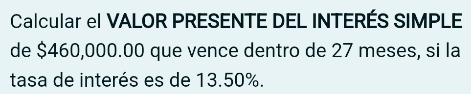 Calcular el VALOR PRESENTE DEL INTERÉS SIMPLE 
de $460,000.00 que vence dentro de 27 meses, si la 
tasa de interés es de 13.50%.