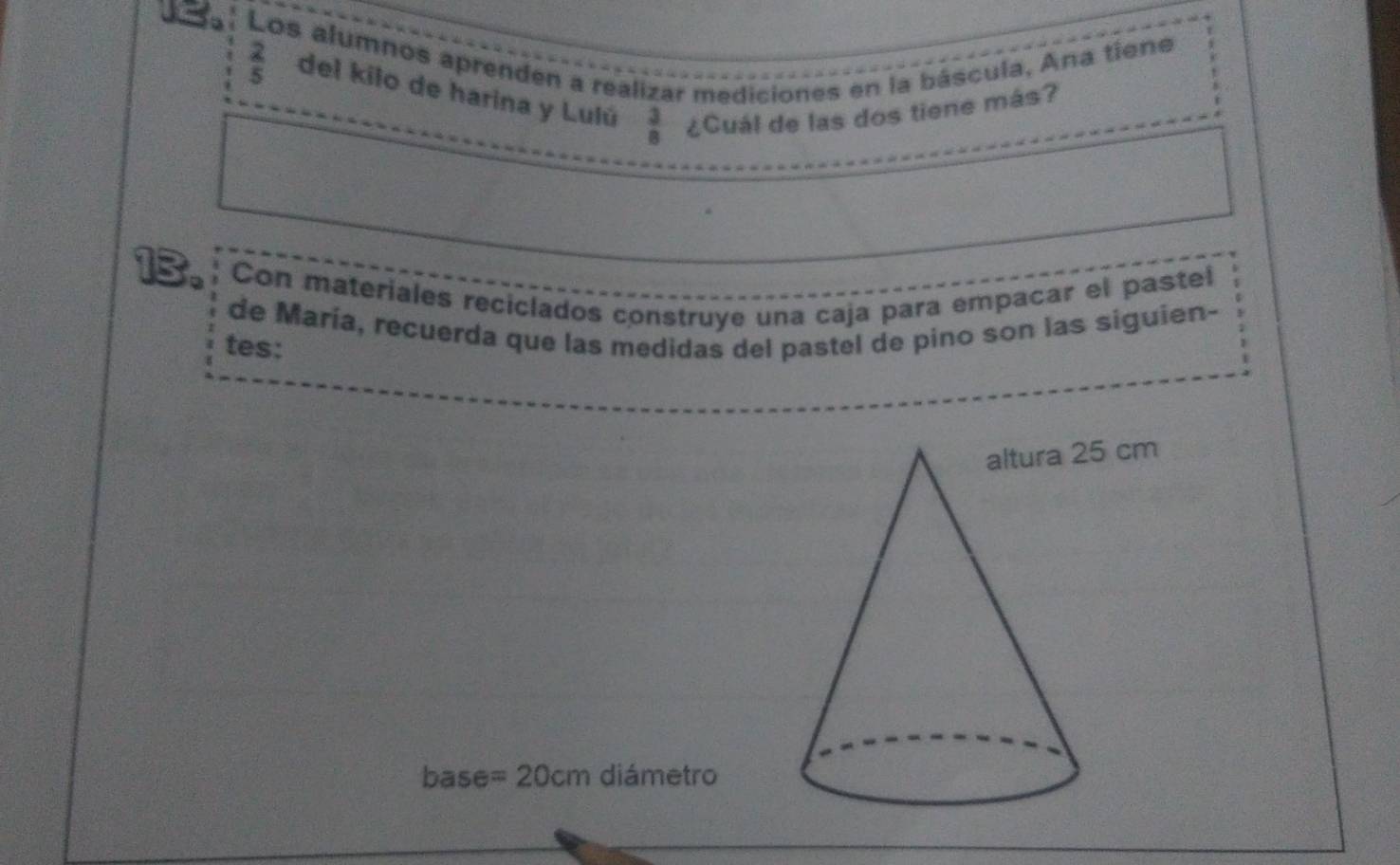 Los alumnos aprenden a realizar mediciones en la báscula, Ana tiene
 2/5  del kilo de harina y Lulú  3/8  ¿Cuál de las dos tiene más? 
13. Con materiales reciclados construye una caja para empacar el pastel 
de María, recuerda que las medidas del pastel de pino son las siguien- 
tes: 
base = 20cm diámetro