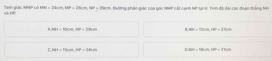 Tam giác MNP có MN=24cm, MP=28cm, NP=39cm 1. Đường phân giác của góc NMP cắt cạnh NP tại H. Tính độ dài các đoạn thẳng NH
và HP.
A. NH=10cm, HP=29cm
B. NH=12cm, HP=27cm
C. NH=15cm, HP=24cm
D. NH=18cm, HP=21cm