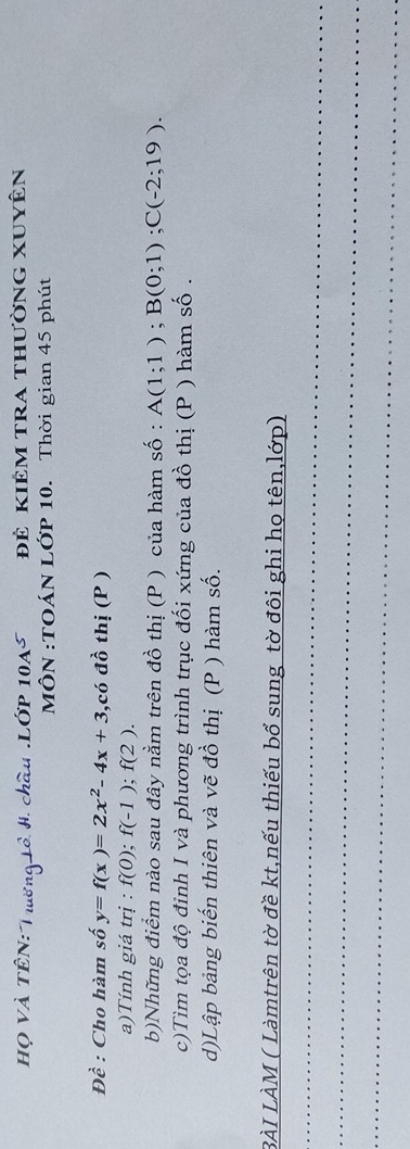 Họ Và TÊN: Trường Lồ H. châu .Lớp 1045 Đẻ kiêm tra thường xuyên 
:MÔN :TOÁN LỚP 10. Thời gian 45 phút
Dhat e : Cho hàm số y=f(x)=2x^2-4x+3 3,có đồ thị (P ) 
a)Tính giá trị : f(0); f(-1); f(2). 
b)Những điểm nào sau đây nằm trên đồ thị (P ) của hàm số : A(1;1); B(0;1); C(-2;19). 
c)Tìm tọa độ đỉnh I và phương trình trục đối xứng của đồ thị (P ) hàm số . 
d)Lập bảng biến thiên và vẽ đồ thị (P ) hàm số. 
BÀI LÀM ( Làmtrên tờ đề kt,nếu thiếu bổ sung tờ đôi ghi họ tên,lớp) 
_ 
_ 
_