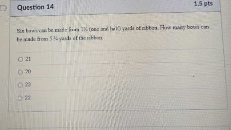 Six bows can be made from 1½ (one and half) yards of ribbon. How many bows can
be made from 5 ¾ yards of the ribbon.
21
20
23
22