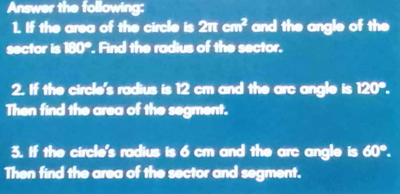 Answer the following: 
1. If the area of the circle is 2π cm^2 and the angle of the 
sector is 180°. Find the radius of the sector. 
2. If the circle's radius is 12 cm and the arc angle is 120°. 
Then find the area of the segment. 
3. If the circle's radius is 6 cm and the arc angle is 60°. 
Then find the area of the sector and segment.