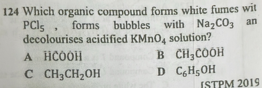 124 Which organic compound forms white fumes wit
PCl_5 , forms bubbles with Na_2CO_3 an
decolourises acidified KM in 1 O_4 solution?
A HCOOH B CH_3COOH
C CH_3CH_2OH
D C_6H_5OH
ISTPM 2019