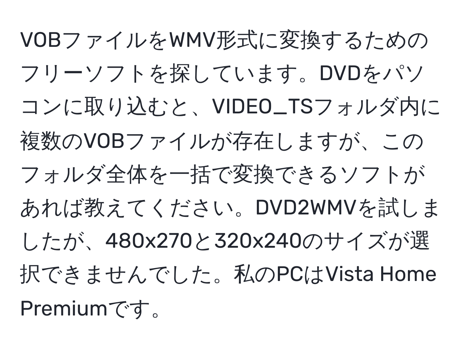 VOBファイルをWMV形式に変換するためのフリーソフトを探しています。DVDをパソコンに取り込むと、VIDEO_TSフォルダ内に複数のVOBファイルが存在しますが、このフォルダ全体を一括で変換できるソフトがあれば教えてください。DVD2WMVを試しましたが、480x270と320x240のサイズが選択できませんでした。私のPCはVista Home Premiumです。