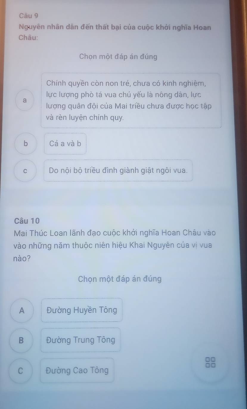 Nguyên nhân dân đến thất bại của cuộc khởi nghĩa Hoan
Châu:
Chọn một đáp án đúng
Chính quyền còn non trẻ, chưa có kinh nghiệm,
lực lượng phò tá vua chủ yếu là nông dân, lực
a
lượng quân đội của Mai triều chưa được học tập
và rèn luyện chính quy.
b Cả a và b
C Do nội bộ triều đình giành giật ngôi vua.
Câu 10
Mai Thúc Loan lãnh đạo cuộc khởi nghĩa Hoan Châu vào
vào những năm thuộc niên hiệu Khai Nguyên của vị vua
nào?
Chọn một đáp án đúng
A Đường Huyền Tông
B Đường Trung Tông
=□
on
C Đường Cao Tông