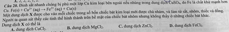 Đinh sắt nhanh chóng bị phủ một lớp Cu kim loại bên ngoài nều nhúng trong dung dịch CuSO_4 , do Fe là chất khử mạnh hơn
Cu. Fe(s)+Cu^(2+)(aq)to Fe^(2+)(aq)+Cu(s)
Một dung dịch X được cho vào mỗi chiếc trong số bốn chiếc bát kim loại mới được chả nhám, và làm từ sắt, nhôm, thiếc và đồng
Người ta quan sát thấy các tinh thể hình thành trên bể mặt của chiếc bát nhôm nhưng không thấy ở những chiếc bát khác.
Dung dịch X có thể là D. dung dịch FeCl_2.
A. dung dịch CuCl_2. B. dung dịch MgCl_2. C. dung dịch ZnCl_2.