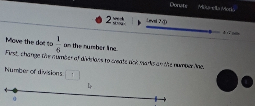 Donate Mika-ella Motio 
week Level 7 ① 
2 streak 
6/7 skills 
Move the dot to  1/6  on the number line. 
First, change the number of divisions to create tick marks on the number line. 
Number of divisions: 1 
a