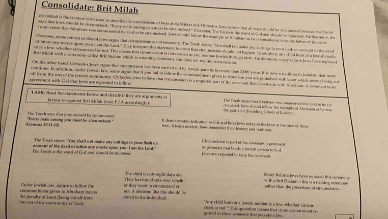 Consolidate: Brit Milah
Brit Milah is the Hebrew term used to describe the circumcision of boys at eight days old. Orthodox Jews believe that all boys should be ciscumcised because the Torsh
says that Jews should be circumcised; "Every male among you must be circumcised." (Genesis). The Torah is the word of G-d and should be followed. Furthermore, the
Torah states that Abraham was commanded by God to be circumcised. Jews should follow the example of Abraham as he is considered to be the father of Judaism.
However, some reform or liberal Jews argue that circumcision is not necessary. The Torah states: "You shall not make any cuttings in your flesh on account of the dead
or tattoo any marks upon you: I am the Lord." They interpret this statement to mean that circumcision should not happen. In addition, any child born of a Jewish moth
er is a Jew, whether circumcised or not. This means that circumcision is not needed as you become Jewish through birth. Furthermore, many reform Jews have replaced
Brit Milah with a ceremony called Brit Shalom which is a naming ceremony and does not require circumcision.
On the other hand, Orthodox Jews argue that circumcision has been carried out by Jewish parents for more than 3,000 years. It is now a tradition in Judaism that must
continue. In addition, under Jewish law, some argue that if you fail to follow the commandment given to Abraham you are punished with karet which means being cut
off from the rest of the Jewish community. Orthodox Jews believe that circumcision is a required part of the covenant that G-d made with Abraham. A covenant is an
agreement with G-d that Jews are expected to follow.
TASK: Read the statements below and decide if they are arguments in cumcised. Jews should follow the example of Abraham as he was
The Torah states that Abraham was commanded by God to be cir-
favour or against Brit Milah (note F / A accordingly): the patriarch (founding father) of Judaism.
The Torah says that Jews should be circumcised;
"Every male among you must be circumcised." It demonstrates dedication to G-d and links Jews today to the Jews at the time of Abra-
(Genesis 17:11-12) ham. It helps modern Jews remember their history and tradition.
The Torah states: "You shall not make any cuttings in your flesh on Circumcision is part of the covenant (agreement
account of the dead or tattoo any marks upon you: I am the Lord." or promise) that binds a Jewish person to G-d.
The Torsh is the word of G-d and should be followed. Jews are expected to keep the covenant.
The child is only eight days old. Many Reform Jews have replaced this ceremony
with a Brit Shalom - this is a naming ceremony 
They have no choice over wheth- rather than the procedure of circumcision.
Under Jewish law, failure to follow the er they want to circumcised or
commandment given to Abraham incurs not. A decision like this should be
the penalty of karet (being cut off from down to the individual. "Any child born of a Jewish mother is a Jew, whether circum-
the rest of the community of God). quired to show someone that you are a Jew.
cised or not." This quotation means that circumcision is not re-