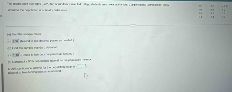 The grade point averages (GPA) for 12 randomly selected college students are shown on the right. Complete parts (a) through (c) below 2.5 33 26 □ 4 0
19
Assume the population is normally distributed 0 9
2 4 12 36
0 4 2.4 32
(a) Find the sample mean.
overline x=2.37 (Round to two decimal places as needed.) 
(b) Find the sample standard deviation
s=110° (Round to two decimal places as needed ) 
(c) Construct a 95% confidence interval for the population mean μ
A 95% confidence interval for the population mean is □ □
(Round to two decimal places as needed.)