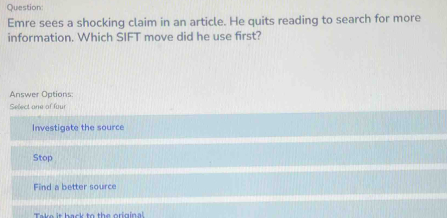 Emre sees a shocking claim in an article. He quits reading to search for more
information. Which SIFT move did he use first?
Answer Options:
Select one of four
Investigate the source
Stop
Find a better source
Take it back to the original