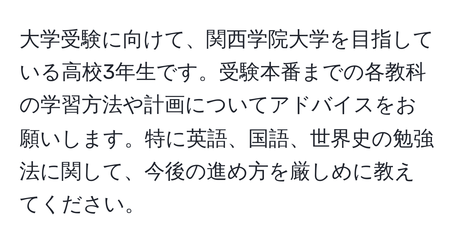 大学受験に向けて、関西学院大学を目指している高校3年生です。受験本番までの各教科の学習方法や計画についてアドバイスをお願いします。特に英語、国語、世界史の勉強法に関して、今後の進め方を厳しめに教えてください。