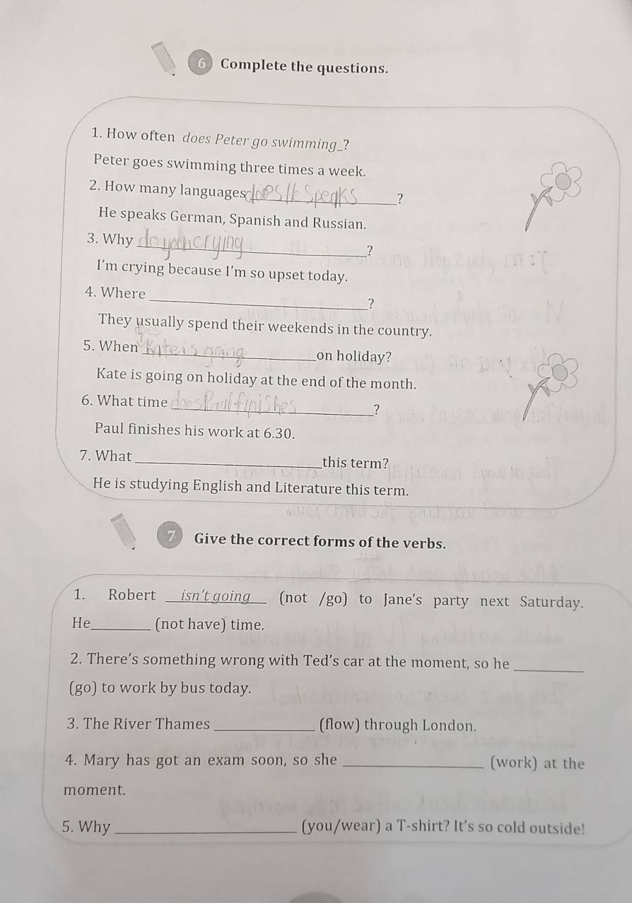 Complete the questions. 
1. How often does Peter go swimming_? 
Peter goes swimming three times a week. 
2. How many languages 
__? 
He speaks German, Spanish and Russian. 
3. Why 
_ 
? 
I’m crying because I’m so upset today. 
_ 
4. Where 
? 
They usually spend their weekends in the country. 
5. When_ on holiday? 
Kate is going on holiday at the end of the month. 
6. What time 
__? 
Paul finishes his work at 6.30. 
7. What_ this term? 
He is studying English and Literature this term. 
Give the correct forms of the verbs. 
1. Robert __isn't going__ (not /go) to Jane's party next Saturday. 
He_ (not have) time. 
_ 
2. There’s something wrong with Ted’s car at the moment, so he 
(go) to work by bus today. 
3. The River Thames _(flow) through London. 
4. Mary has got an exam soon, so she _(work) at the 
moment. 
5. Why _(you/wear) a T-shirt? It's so cold outside!