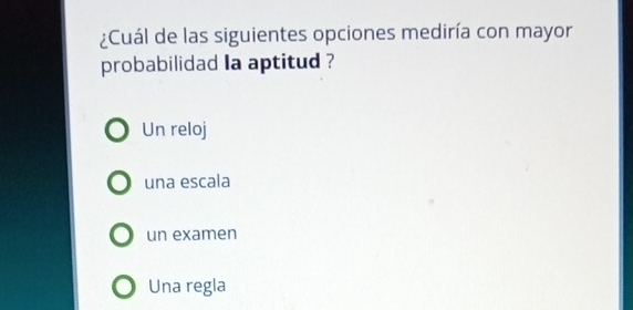 ¿Cuál de las siguientes opciones mediría con mayor
probabilidad Ia aptitud ?
Un reloj
una escala
un examen
Una regla