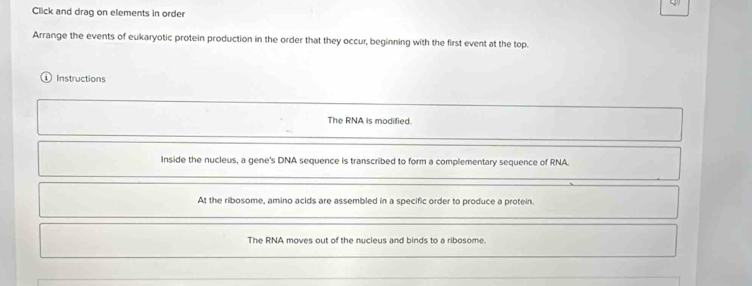 Click and drag on elements in order 
Arrange the events of eukaryotic protein production in the order that they occur, beginning with the first event at the top. 
Instructions 
The RNA is modified. 
Inside the nucleus, a gene's DNA sequence is transcribed to form a complementary sequence of RNA. 
At the ribosome, amino acids are assembled in a specific order to produce a protein. 
The RNA moves out of the nucleus and binds to a ribosome.