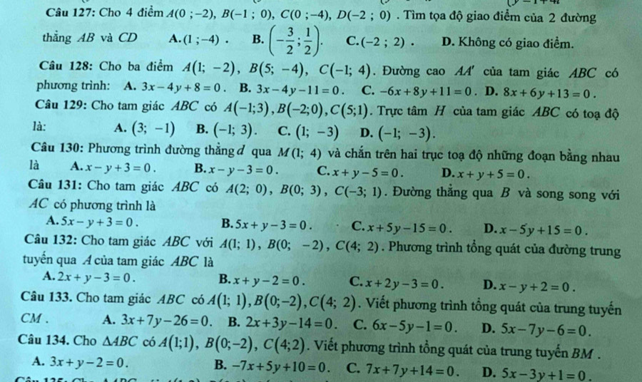 (y-1)
Câu 127: Cho 4 điểm A(0;-2),B(-1;0),C(0;-4),D(-2;0). Tìm tọa độ giao điểm của 2 đường
thẳng AB và CD A. (1;-4). B. (- 3/2 ; 1/2 ). C. (-2;2)· D. Không có giao điểm.
Câu 128: Cho ba điểm A(1;-2),B(5;-4),C(-1;4). Đường cao AA' của tam giác ABC có
phương trình: A. 3x-4y+8=0. B. 3x-4y-11=0 C. -6x+8y+11=0. D. 8x+6y+13=0.
Câu 129: Cho tam giác ABC có A(-1;3),B(-2;0),C(5;1). Trực tâm H của tam giác ABC có toạ độ
là: A. (3;-1) B. (-1;3). C. (1;-3) D. (-1;-3).
Câu 130: Phương trình đường thẳng ơ qua M(1;4) và chắn trên hai trục toạ độ những đoạn bằng nhau
là A. x-y+3=0. B. x-y-3=0. C. x+y-5=0. D. x+y+5=0.
Câu 131: Cho tam giác ABC có A(2;0),B(0;3),C(-3;1). Đường thẳng qua B và song song với
AC có phương trình là
A. 5x-y+3=0. B. 5x+y-3=0. C. x+5y-15=0. D. x-5y+15=0.
Câu 132: Cho tam giác ABC với A(1;1),B(0;-2),C(4;2). Phương trình tổng quát của đường trung
tuyển qua A của tam giác ABC là
A. 2x+y-3=0. B. x+y-2=0. C. x+2y-3=0. D. x-y+2=0.
Câu 133. Cho tam giác ABC có A(1;1),B(0;-2),C(4;2). Viết phương trình tổng quát của trung tuyến
CM . A. 3x+7y-26=0. B. 2x+3y-14=0. C. 6x-5y-1=0. D. 5x-7y-6=0.
Câu 134. Cho △ ABC có A(1;1),B(0;-2),C(4;2). Viết phương trình tổng quát của trung tuyến BM .
A. 3x+y-2=0. B. -7x+5y+10=0. C. 7x+7y+14=0. D. 5x-3y+1=0.