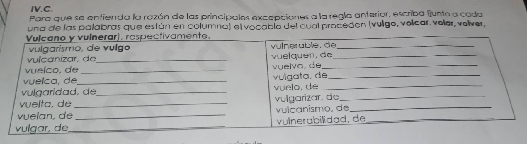 IV.C. 
Para que se entienda la razón de las principales excepciones a la regla anterior, escriba (junto a cada 
una de las palabras que están en columna) el vocablo del cual proceden (vulgo, volcar, volar, volver,