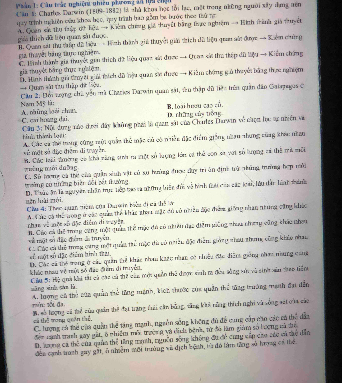 Phần I: Câu trắc nghiệm nhiều phương ăn lựa chện
Câu 1: Charles Darwin (1809-1882) là nhà khoa học lỗi lạc, một trong những người xây dựng nên
quy trình nghiên cứu khoa học, quy trình bao gồm ba bước theo thứ tự:
A. Quan sát thu thập dữ liệu → Kiểm chứng giả thuyết bằng thực nghiệm → Hình thành giả thuyết
giải thích dữ liệu quan sát được.
B. Quan sát thu thập dữ liệu → Hình thành giả thuyết giải thích dữ liệu quan sát được → Kiểm chứng
giả thuyết bằng thực nghiệm.
C. Hình thành giả thuyết giải thích dữ liệu quan sát được → Quan sát thu thập dữ liệu → Kiểm chứng
giả thuyết bằng thực nghiệm.
D. Hình thành giả thuyết giải thích dữ liệu quan sát được → Kiểm chứng giả thuyết bằng thực nghiệm
→ Quan sát thu thập dữ liệu.
Cầu 2: Đối tượng chủ yếu mà Charles Darwin quan sát, thu thập dữ liệu trên quần đảo Galapagos ở
Nam Mỹ là:
A. những loài chim. B. loài hươu cao cổ.
C. cải hoang dại. D. những cây trồng.
Câu 3: Nội dung nào dưới đây không phải là quan sát của Charles Darwin về chọn lọc tự nhiên và
hình thành loài:
A. Các cá thể trong cùng một quần thể mặc dù có nhiều đặc điểm giống nhau nhưng cũng khác nhau
về một số đặc điểm di truyền.
B. Các loài thường có khả năng sinh ra một số lượng lớn cá thể con so với số lượng cá thể mà môi
trường nuôi dưỡng.
C. Số lượng cá thể của quần sinh vật có xu hướng được duy trì ồn định trừ những trường hợp môi
trường có những biến đổi bất thường.
D. Thức ăn là nguyên nhân trực tiếp tạo ra những biển đổi về hình thái của các loài, lâu dần hình thành
nên loài mới.
Câu 4: Theo quan niệm của Darwin biến dị cá thể là:
A. Các cá thể trong ở các quần thể khác nhau mặc dù có nhiều đặc điểm giống nhau nhưng cũng khác
nhau về một số đặc điểm di truyền.
B. Các cá thể trong cùng một quần thể mặc dù có nhiều đặc điểm giống nhau nhưng cũng khác nhau
về một số đặc điểm di truyền.
C. Các cá thể trong cùng một quần thể mặc dù có nhiều đặc điểm giống nhau nhưng cũng khác nhau
về một số đặc điểm hình thái.
D. Các cá thể trong ở các quần thể khác nhau khác nhau có nhiều đặc điểm giống nhau nhưng cũng
khác nhau về một số đặc điểm di truyền.
Câu 5: Hệ quả khi tất cả các cá thể của một quần thể được sinh ra đều sống sót và sinh sản theo tiềm
năng sinh sản là:
A. lượng cá thể của quần thể tăng mạnh, kích thước của quần thể tăng trưởng mạnh đạt đến
mức tối đa.
B. số lượng cá thể của quần thể đạt trạng thái cân bằng, tăng khả năng thích nghi và sống sót của các
cá thể trong quần thể.
C. lượng cá thể của quần thể tăng mạnh, nguồn sống không đủ đề cung cấp cho các cá thể dẫn
đến cạnh tranh gay gắt, ô nhiễm môi trường và dịch bệnh, từ đó làm giảm số lượng cá thể.
D. lượng cá thể của quần thể tăng mạnh, nguồn sống không đủ đề cung cấp cho các cá thể dẫn
đến cạnh tranh gay gắt, ô nhiễm môi trường và dịch bệnh, từ đó làm tăng số lượng cá thề.