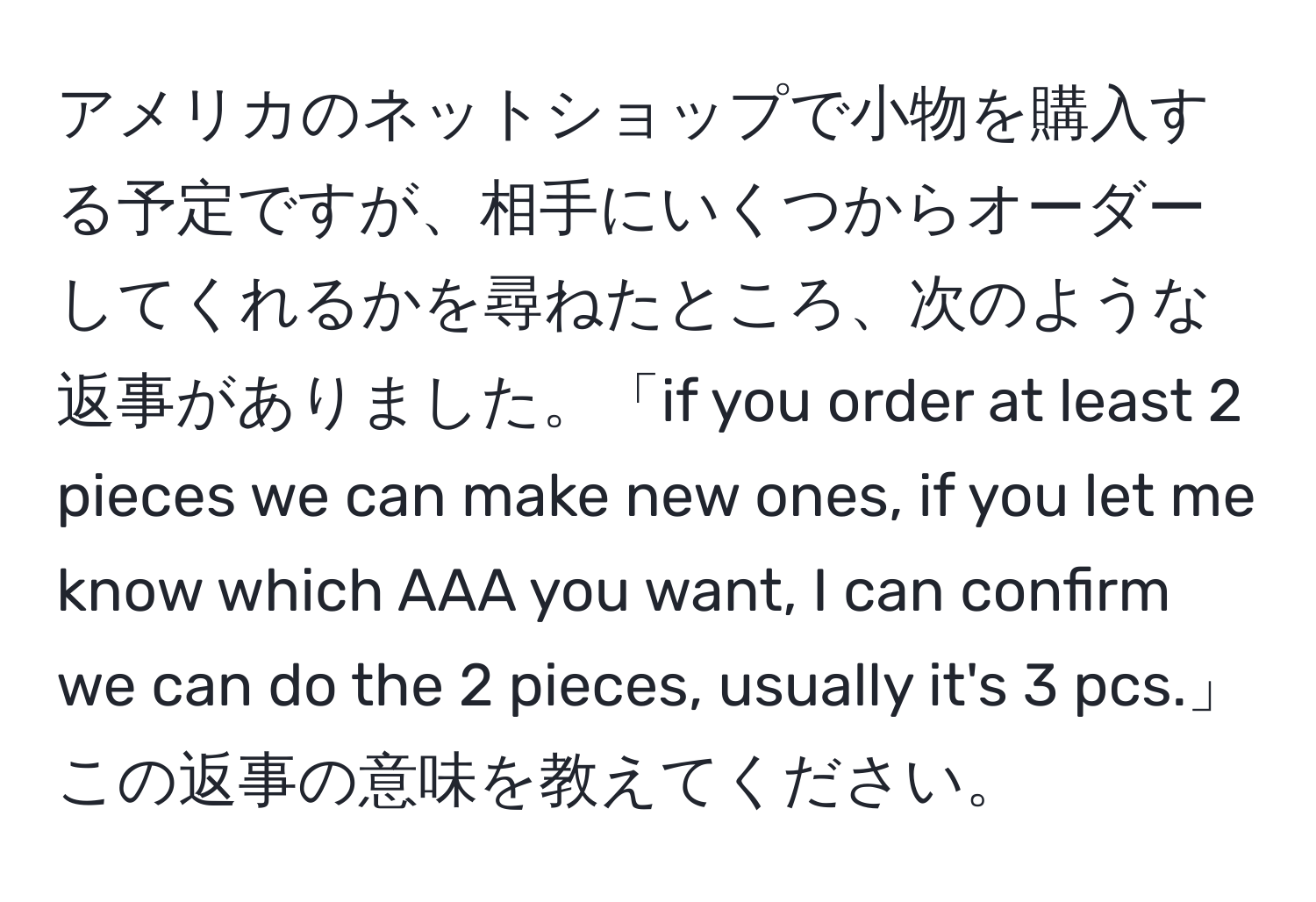 アメリカのネットショップで小物を購入する予定ですが、相手にいくつからオーダーしてくれるかを尋ねたところ、次のような返事がありました。「if you order at least 2 pieces we can make new ones, if you let me know which AAA you want, I can confirm we can do the 2 pieces, usually it's 3 pcs.」この返事の意味を教えてください。