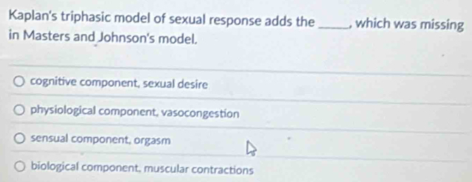 Kaplan's triphasic model of sexual response adds the _, which was missing
in Masters and Johnson's model.
cognitive component, sexual desire
physiological component, vasocongestion
sensual component, orgasm
biological component, muscular contractions