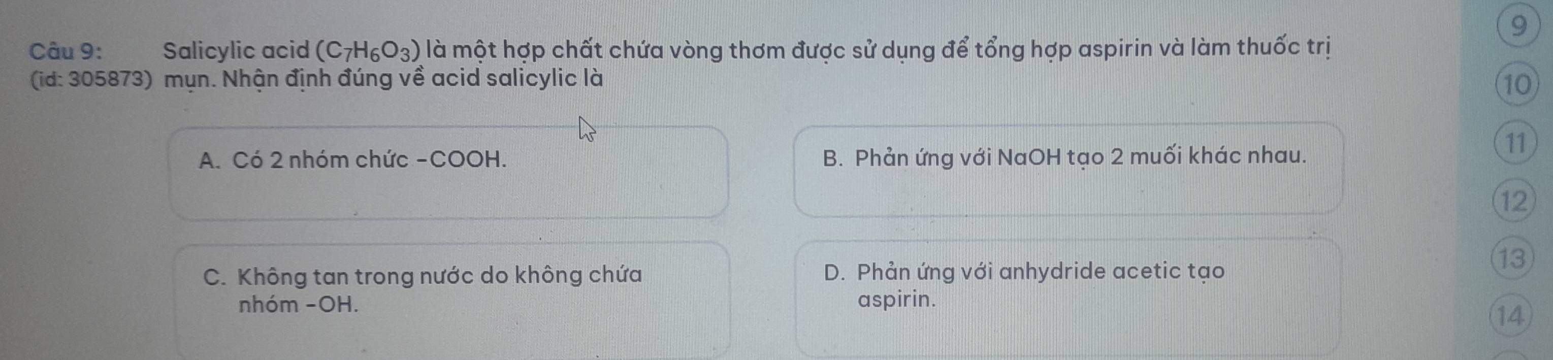 Salicylic acid (C_7H_6O_3) là một hợp chất chứa vòng thơm được sử dụng để tổng hợp aspirin và làm thuốc trị
(id: 305873) mụn. Nhận định đúng về acid salicylic là 10
A. Có 2 nhóm chức -COOH. B. Phản ứng với NaOH tạo 2 muối khác nhau.
11
12
C. Không tan trong nước do không chứa D. Phản ứng với anhydride acetic tạo
13
nhóm -OH. aspirin.
14