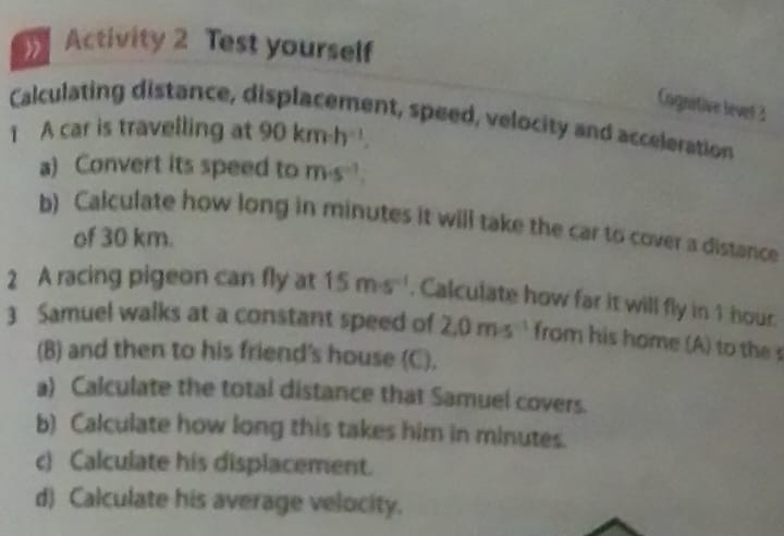 Activity 2 Test yourself 
Cognitive levet 2 
Calculating distance, displacement, speed, velocity and acceleration 
1 A car is travelling at 90kmh^(-1). 
a) Convert its speed to m· s^(-1). 
b) Calculate how long in minutes it will take the car to cover a distance 
of 30 km. 
2 A racing pigeon can fly at 15m· s^(-1). Calculate how far it will fly in 1 hour. 
3 Samuel walks at a constant speed of 2.0m· s^(-1) from his home (A) to the s 
(B) and then to his friend's house (C). 
a) Calculate the total distance that Samuel covers. 
b) Calculate how long this takes him in minutes. 
c) Calculate his displacement. 
d) Calculate his average velocity.