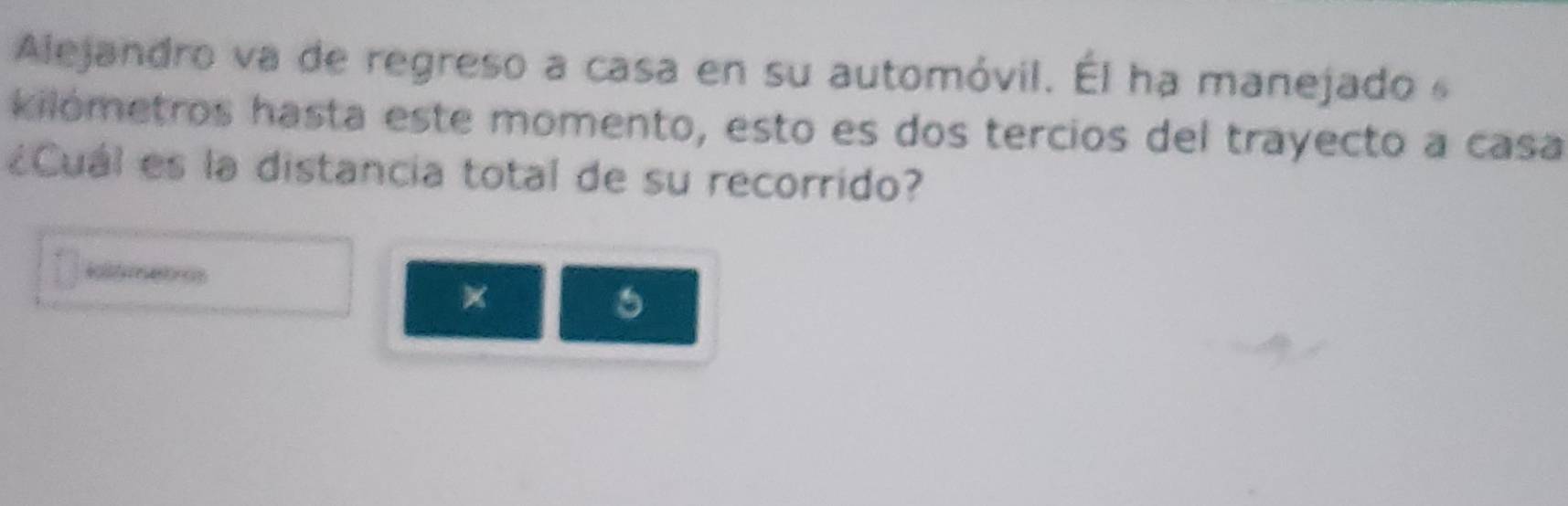 Alejandro va de regreso a casa en su automóvil. Él ha manejado 
kilómetros hasta este momento, esto es dos tercios del trayecto a casa 
¿Cuál es la distancia total de su recorrido? 
itfretros 
× 
6