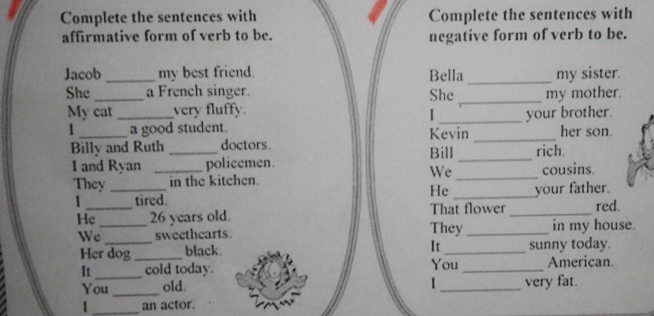 Complete the sentences with Complete the sentences with 
affirmative form of verb to be. negative form of verb to be. 
Jacob _my best friend. Bella _my sister. 
She _a French singer. She _my mother. 
My cat _very fluffy. 
_your brother. 
1 _a good student. Kevin _her son. 
Billy and Ruth _doctors. rich. 
Bill_ 
I and Ryan _policemen. 
We _cousins. 
They _in the kitchen. 
He 
1 _tired. _your father. 
red. 
Hc _ 26 years old. 
That flower_ 
They 
We _sweethearts. _in my house. 
It 
Her dog _black. _sunny today. 
_ 
You 
It cold today. _American. 
I 
You _old. _very fat. 
I _an actor.