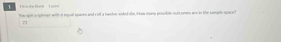 Fill in the Blank 1 point 
You spin a spinner with 6 equal spaces and roll a twelve-sided die. How many possible outcomes are in the sample space?
72