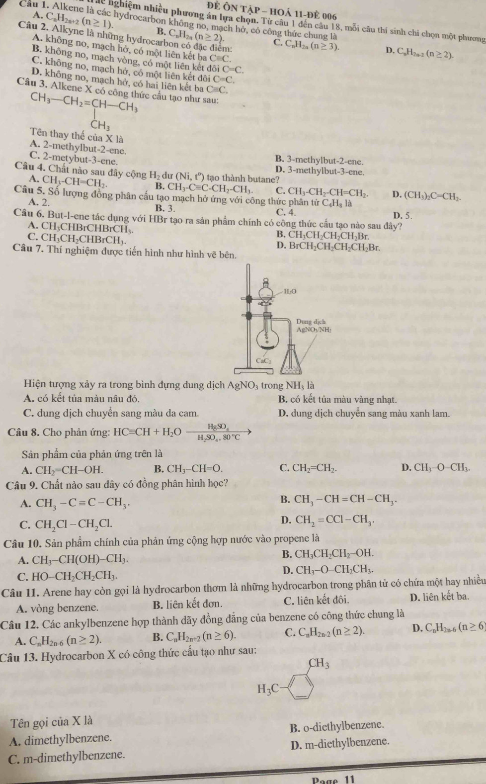 ĐÉ hat ONThat AP-HO à 11-đè 006
áể nghiệm nhiều phương án lựa chọn. Từ câu 1 đến câu 18, mỗi câu thí sinh chi chọn một phương
A. C_nH_2n+2 (n≥ 1). hydrocarbon không no, mạch hở, có công thức chung là
B.
Câu 2. Alkyne là những hydrocar C_nH_2n(n≥ 2). m:
C. C_nH_2n(n≥ 3). D. C_nH_2n-2(n≥ 2).
A. không no, mạch hở, có một liên kết ba Cequiv C.
B. không no, mạch vòng, có một liên kết dô C=C.
C. không no, mạch hở, có một liên kết doiC=C.
D. không no, mạch hở, có hai liên kết ba Cequiv C.
Câu 3. Alkene X có công thức cấu tạo như sau:
beginarrayr CH_3-CH_2=CH-CH_3CH_3
Tên thay thế của X là
A. 2-methylbut-2-ene. B. 3-methylbut-2-ene.
C. 2-metybut-3-ene. D. 3-methylbut-3-ene.
Câu 4. Chất nào sau đây cộng H_2d r (Ni,t°) tạo thành butane?
A. CH_3-CH=CH_2. B. CH_3-Cequiv C-CH_2-CH_3. C. CH_3-CH_2-CH=CH_2. D. (CH_3)_2C=CH_2.
Câu 5. Số lượng đồng phân cấu tạo mạch hở ứng với công thức phân tử C_4H_8la
A. 2. B. 3. C. 4.
D. 5.
Câu 6. But-l-ene tác dụng với HBr tạo ra sản phẩm chính có công thức cấu tạo nào sau đây?
A. CH ₁CHBrCHBrCH₁.
C. CH_3CH_2CHBrCH_3.
B. CH_3CH_2CH_2CH_2Br.
D. BrCH_2CH_2CH_2CH_2Br.
Câu 7. Thí nghiệm được tiến hình như hình vẽ bên.
Hiện tượng xảy ra trong bình đựng dung dịch AgNO₃ trong NH_31dot a
A. có kết tủa màu nâu đỏ. B. có kết tủa màu vàng nhạt.
C. dung dịch chuyển sang màu da cam. D. dung dịch chuyển sang màu xanh lam.
Câu 8. Cho phản ứng: HCequiv CH+H_2Ofrac HgSO_4H_2SO_4,80°C
Sản phẩm của phản ứng trên là
A. CH_2=CH-OH. B. CH_3-CH=O. C. CH_2=CH_2. D. CH_3-O-CH_3.
Câu 9. Chất nào sau đây có đồng phân hình học?
B.
A. CH_3-Cequiv C-CH_3. CH_3-CH=CH-CH_3.
C. CH_2Cl-CH_2Cl.
D. CH_2=CCl-CH_3.
Câu 10. Sản phẩm chính của phản ứng cộng hợp nước vào propene là
A. CH_3-CH(OH)-CH_3.
B. CH_3CH_2CH_2-OH.
C. HO-CH_2CH_2CH_3.
D. CH_3-O-CH_2CH_3.
Câu 11. Arene hay còn gọi là hydrocarbon thơm là những hydrocarbon trong phân tử có chứa một hay nhiều
A. vòng benzene. B. liên kết đơn. C. liên kết đôi. D. liên kết ba.
Câu 12. Các ankylbenzene hợp thành dãy đồng đẳng của benzene có công thức chung là
A. C_nH_2n-6(n≥ 2). B. C_nH_2n+2(n≥ 6). C. C_nH_2n-2(n≥ 2). D. C_nH_2n-6(n≥ 6)
Câu 13. Hydrocarbon X có công thức cấu tạo như sau:
CH_3
H_3C
Tên gọi của X là
A. dimethylbenzene. B. o-diethylbenzene.
C. m-dimethylbenzene. D. m-diethylbenzene.
Poge 11