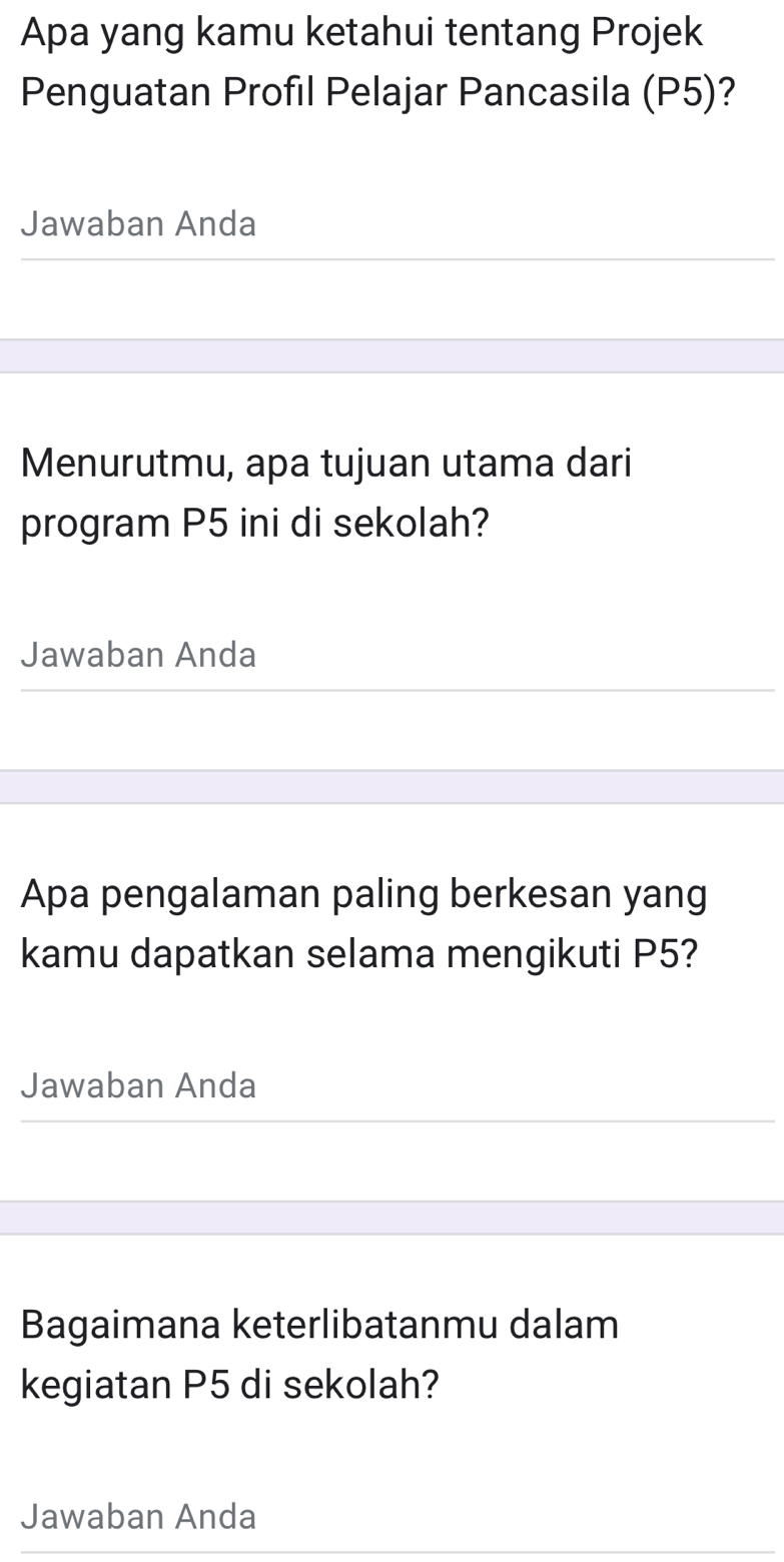 Apa yang kamu ketahui tentang Projek 
Penguatan Profil Pelajar Pancasila (P5)? 
Jawaban Anda 
Menurutmu, apa tujuan utama dari 
program P5 ini di sekolah? 
Jawaban Anda 
Apa pengalaman paling berkesan yang 
kamu dapatkan selama mengikuti P5? 
Jawaban Anda 
Bagaimana keterlibatanmu dalam 
kegiatan P5 di sekolah? 
Jawaban Anda