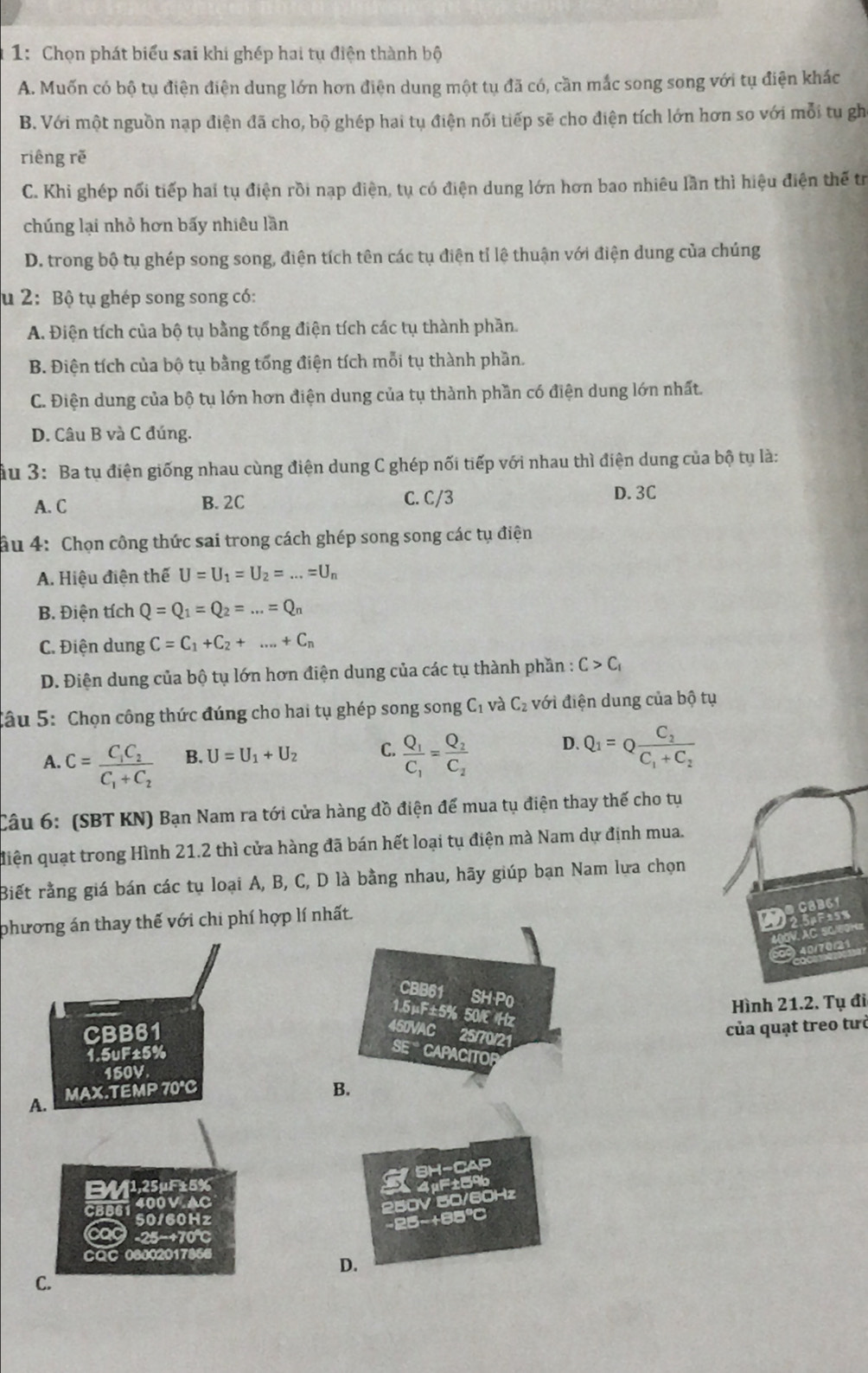 1: Chọn phát biểu sai khi ghép hai tụ điện thành bộ
A. Muốn có bộ tụ điện điện dung lớn hơn điện dung một tụ đã có, cần mắc song song với tụ điện khác
B. Với một nguồn nạp điện đã cho, bộ ghép hai tụ điện nối tiếp sẽ cho điện tích lớn hơn so với mỗi tu gh
riêng rẽ
C. Khi ghép nổi tiếp hai tụ điện rồi nạp điện, tụ có điện dung lớn hơn bao nhiêu lần thì hiệu điện thế tr
chúng lại nhỏ hơn bấy nhiêu lần
D. trong bộ tụ ghép song song, điện tích tên các tụ điện tỉ lệ thuận với điện dung của chúng
u 2: Bộ tụ ghép song song có:
A. Điện tích của bộ tụ bằng tổng điện tích các tụ thành phần.
B. Điện tích của bộ tụ bằng tổng điện tích mỗi tụ thành phần.
C. Điện dung của bộ tụ lớn hơn điện dung của tụ thành phần có điện dung lớn nhất.
D. Câu B và C đúng.
ầu 3: Ba tụ điện giống nhau cùng điện dung C ghép nối tiếp với nhau thì điện dung của bộ tụ là:
A. C C. C/3 D. 3C
B. 2C
âu 4: Chọn công thức sai trong cách ghép song song các tụ điện
A. Hiệu điện thế U=U_1=U_2=...=U_n
B. Điện tích Q=Q_1=Q_2=...=Q_n
C. Điện dung C=C_1+C_2+...+C_n
D. Điện dung của bộ tụ lớn hơn điện dung của các tụ thành phần : C>C_1
Câu 5: Chọn công thức đúng cho hai tụ ghép song song C_1 và C_2 với điện dung của bộ tụ
A. C=frac C_1C_2C_1+C_2 B. U=U_1+U_2 C. frac Q_1C_1=frac Q_2C_2 D. Q_1=Qfrac C_2C_1+C_2
Câu 6: (SBT KN) Bạn Nam ra tới cửa hàng đồ điện để mua tụ điện thay thế cho tụ
điện quạt trong Hình 21.2 thì cửa hàng đã bán hết loại tụ điện mà Nam dự định mua.
Biết rằng giá bán các tụ loại A, B, C, D là bằng nhau, hãy giúp bạn Nam lựa chọn
phương án thay thế với chi phí hợp lí nhất.
C8B61
Wesrisn
C 506OH
o ) 40/70/21
Hình 21.2. Tụ đi
của quạt treo tưở
1,25μF±5%
B61 400 VAC
250V 50/60Hz
50160Hz
-25-+85℃
-25−+70℃C
CQC 08002017866
D.
C.