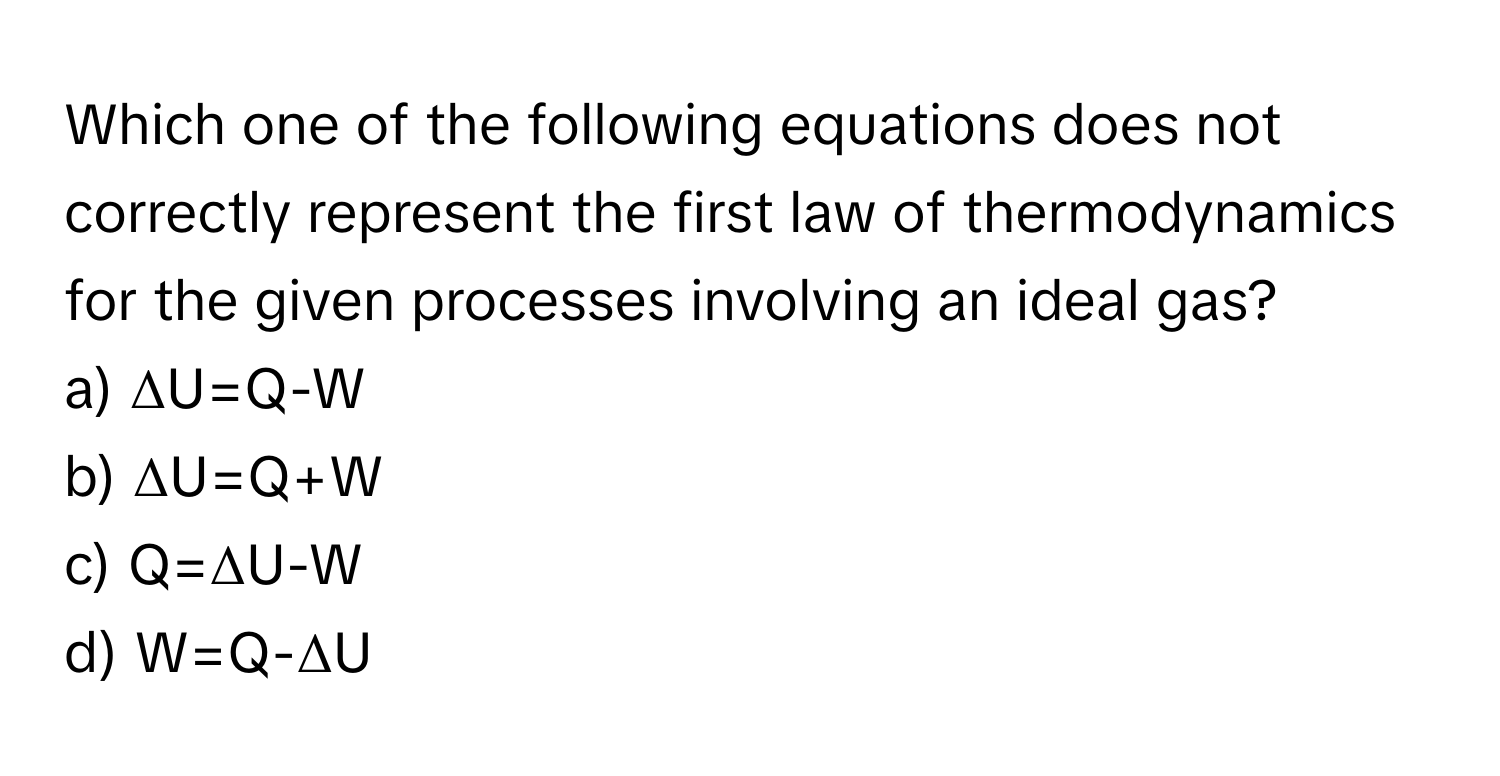 Which one of the following equations does not correctly represent the first law of thermodynamics for the given processes involving an ideal gas?

a) ΔU=Q-W 
b) ΔU=Q+W 
c) Q=ΔU-W 
d) W=Q-ΔU