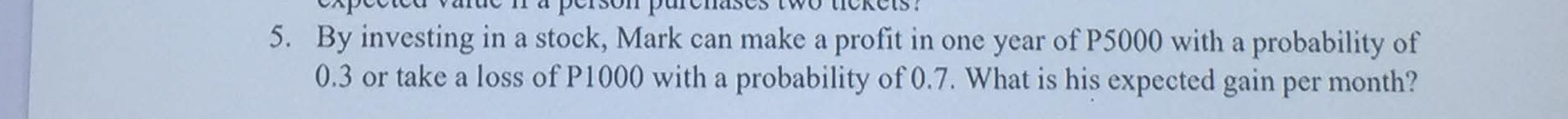 By investing in a stock, Mark can make a profit in one year of P5000 with a probability of
0.3 or take a loss of P1000 with a probability of 0.7. What is his expected gain per month?