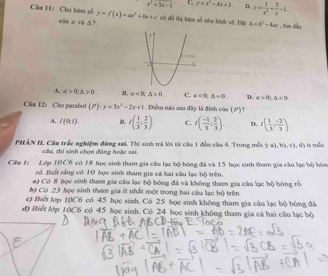 x^2+3x-1 C. y=x^2-4x+3. D. y= 1/x^2 + 3/x -1.
Câu 11: Cho hàm số y=f(x)=ax^2+bx+c có đồ thị hàm số như hình vẽ. Đặt △ =b^2-4ac , tìm dấu
của a và Δ?
A. a>0;△ >0. B. a<0;△ >0. C. a<0;△ =0. D. a>0;△ <0.
Câu 12: Cho parabol (P): y=3x^2-2x+1. Điểm nào sau đây là đinh cia(P) ?
A. I(0;1). B. I( 1/3 ; 2/3 ). C. I( (-1)/3 ; 2/3 ). D. I( 1/3 ; (-2)/3 ).
PHÀN II. Câu trắc nghiệm đúng sai. Thí sinh trả lời từ câu 1 đến câu 4. Trong mỗi ý a), b), c), d) ở mỗi
câu, thí sinh chọn đúng hoặc sai.
Câu 1: Lớp 10 C6 có 18 học sinh tham gia câu lạc bộ bóng đá và 15 học sinh tham gia câu lạc bộ bón
rỗ. Biết rằng có 10 học sinh tham gia cả hai câu lạc bộ trên.
a) Có 8 học sinh tham gia câu lạc bộ bóng đá và không tham gia câu lạc bộ bóng rổ
b) Có 23 học sinh tham gia ít nhất một trong hai câu lạc bộ trên
c) Biết lớp 10C6 có 45 học sinh. Có 25 học sinh không tham gia câu lạc bộ bóng đá
d) Biết lớp 10C6 có 45 học sinh. Có 24 học sinh không tham gia cả hai câu lạc bộ